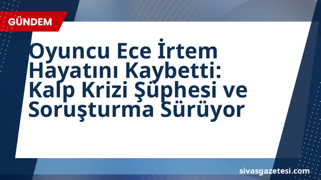Oyuncu Ece İrtem Hayatını Kaybetti: Kalp Krizi Şüphesi ve Soruşturma Sürüyor