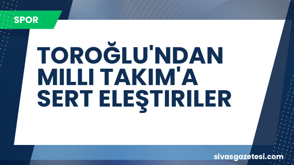 TOROĞLU'NDAN MILLI TAKIM'A SERT ELEŞTIRILER