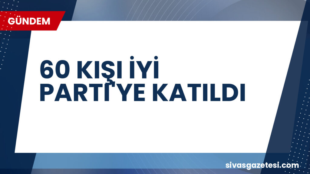 60 KIŞI İYİ PARTI'YE KATILDI