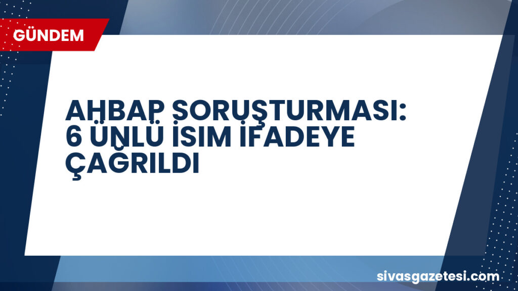 AHBAP SORUŞTURMASI: 6 ÜNLÜ İSIM İFADEYE ÇAĞRILDI