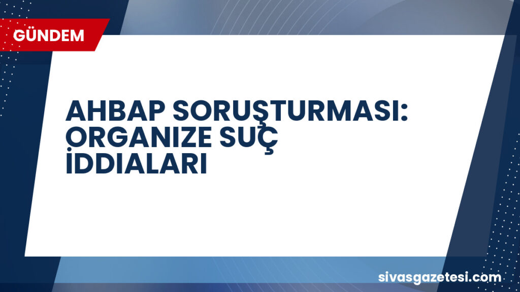 AHBAP SORUŞTURMASI: ORGANIZE SUÇ İDDIALARI