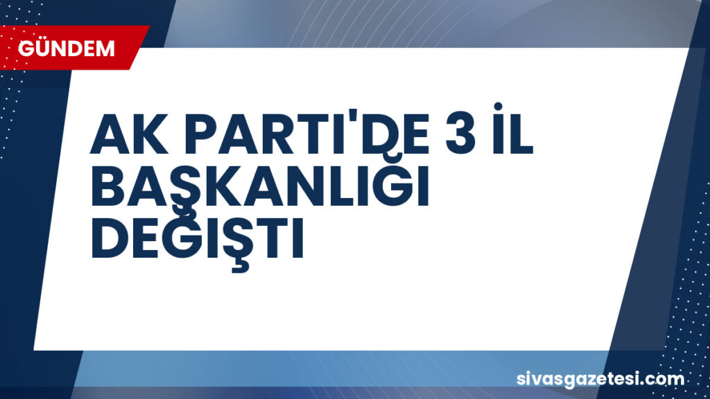 AK PARTI'DE 3 İL BAŞKANLIĞI DEĞIŞTI