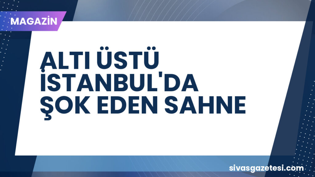 ALTI ÜSTÜ İSTANBUL'DA ŞOK EDEN SAHNE