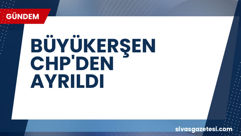 BÜYÜKERŞEN CHP'DEN AYRILDI