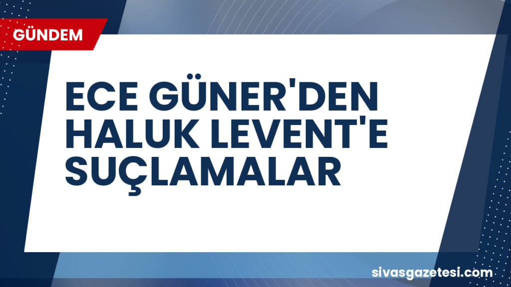 ECE GÜNER'DEN HALUK LEVENT'E SUÇLAMALAR