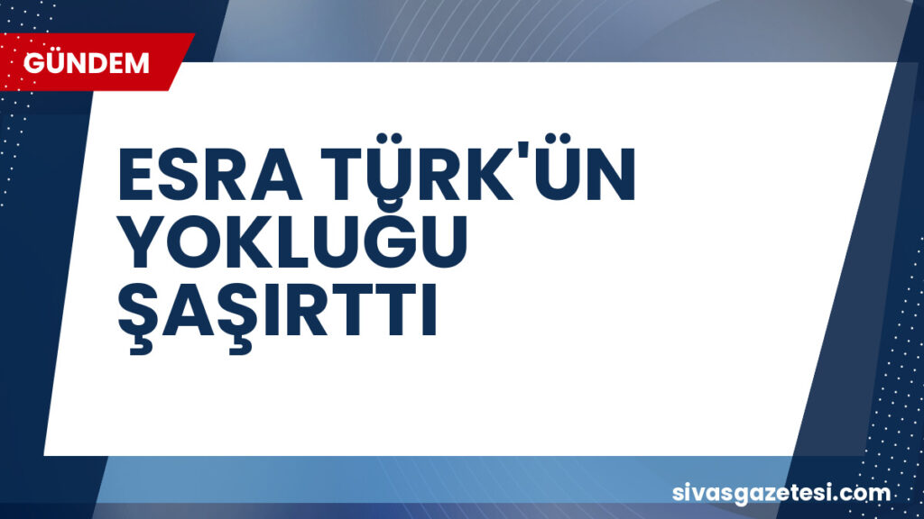 ESRA TÜRK'ÜN YOKLUĞU ŞAŞIRTTI