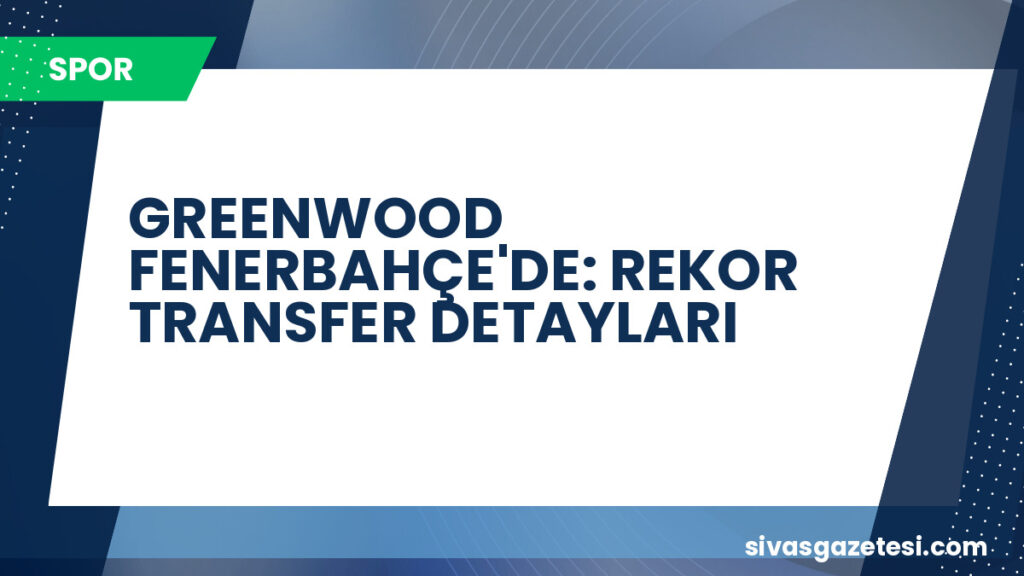 GREENWOOD FENERBAHÇE'DE: REKOR TRANSFER DETAYLARI