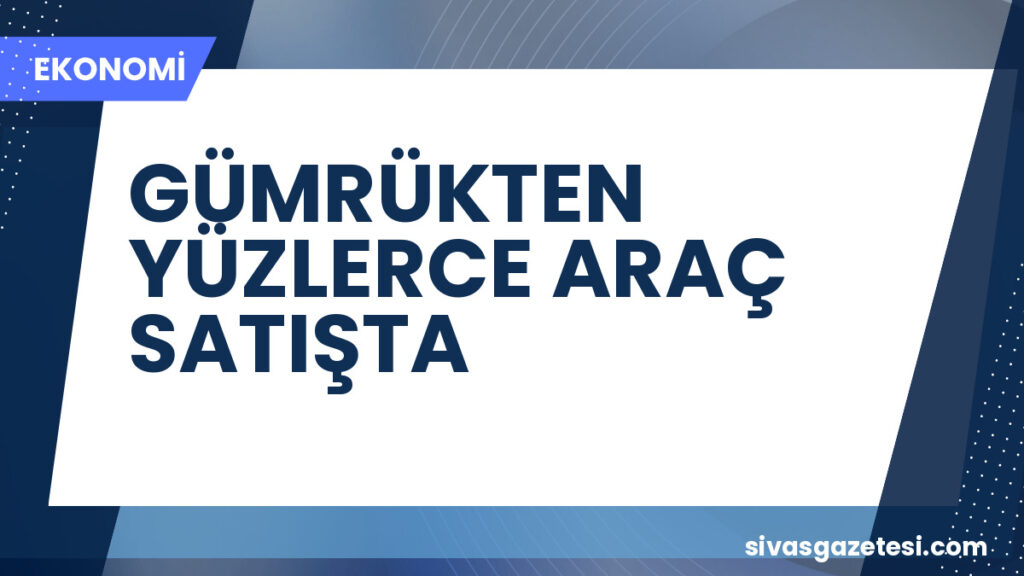 GÜMRÜKTEN YÜZLERCE ARAÇ SATIŞTA