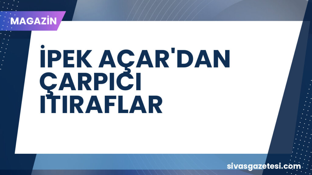 İPEK AÇAR'DAN ÇARPICI ITIRAFLAR