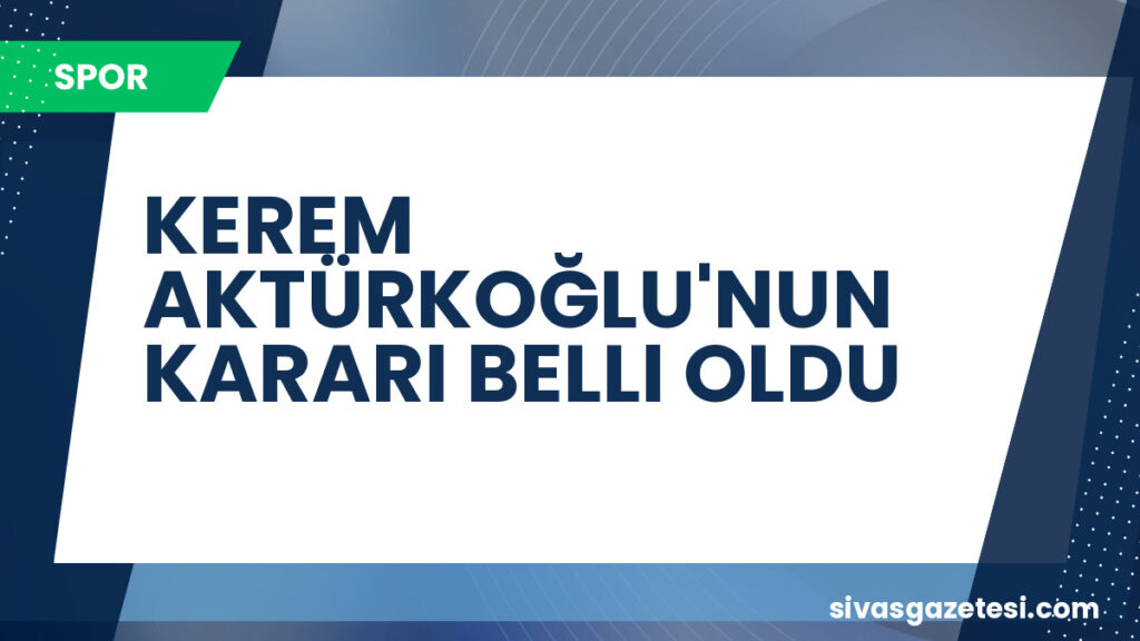 KEREM AKTÜRKOĞLU'NUN KARARI BELLI OLDU