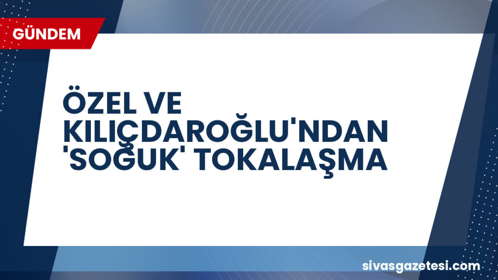 ÖZEL VE KILIÇDAROĞLU'NDAN 'SOĞUK' TOKALAŞMA