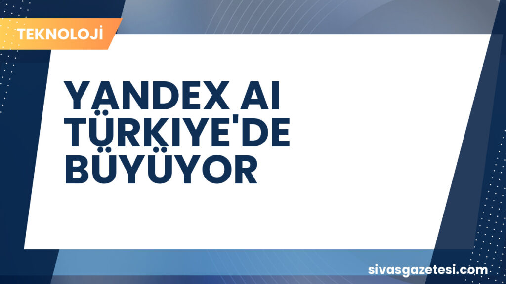 YANDEX AI TÜRKIYE'DE BÜYÜYOR